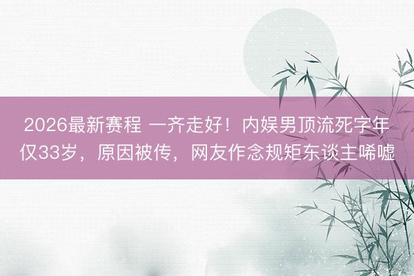 2026最新赛程 一齐走好！内娱男顶流死字年仅33岁，原因被传，网友作念规矩东谈主唏嘘
