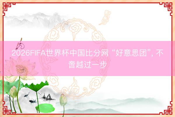 2026FIFA世界杯中国比分网 “好意思团”， 不啻越过一步