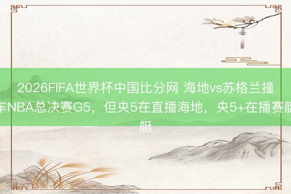 2026FIFA世界杯中国比分网 海地vs苏格兰撞车NBA总决赛G5，但央5在直播海地，<a href=