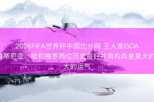 2026FIFA世界杯中国比分网 王人是GOAT！维蒂尼亚：能和梅罗两位历史最好并肩构兵是莫大的运气