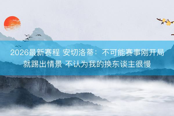 2026最新赛程 安切洛蒂：不可能赛事刚开局就踢出情景 不认为我的换东谈主很慢