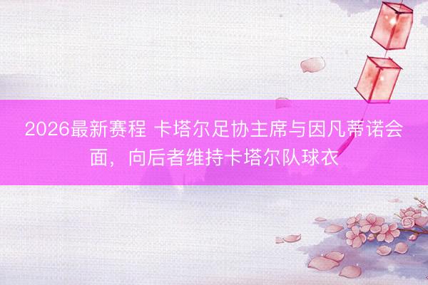 2026最新赛程 卡塔尔足协主席与因凡蒂诺会面，向后者维持卡塔尔队球衣