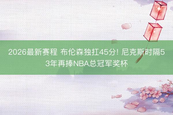 2026最新赛程 布伦森独扛45分! 尼克斯时隔53年再捧NBA总冠军奖杯