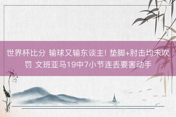 世界杯比分 输球又输东谈主! 垫脚+肘击均未吹罚 文班亚马19中7小节连丢要害动手