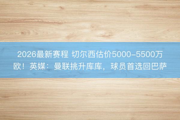 2026最新赛程 切尔西估价5000-5500万欧！英媒：曼联挑升库库，球员首选回巴萨