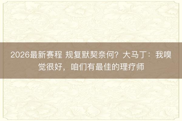2026最新赛程 规复默契奈何？大马丁：我嗅觉很好，咱们有最佳的理疗师