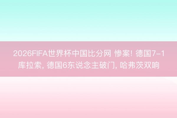 2026FIFA世界杯中国比分网 惨案! 德国7-1库拉索， 德国6东说念主破门， 哈弗茨双响