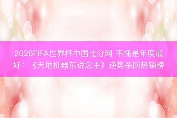 2026FIFA世界杯中国比分网 不愧是年度最好：《天地机器东说念主》逆势杀回热销榜