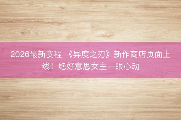 2026最新赛程 《异度之刃》新作商店页面上线！绝好意思女主一眼心动