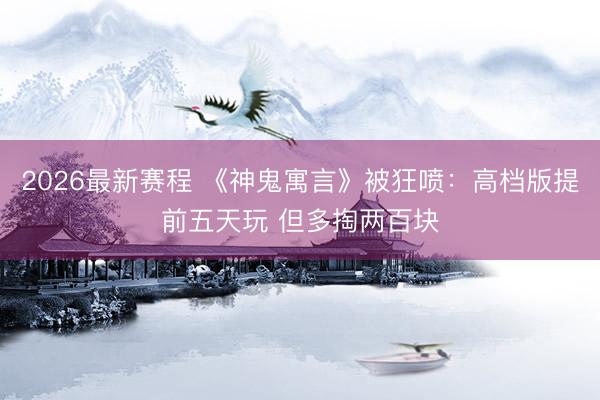 2026最新赛程 《神鬼寓言》被狂喷：高档版提前五天玩 但多掏两百块