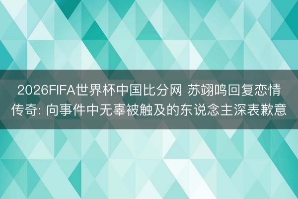 2026FIFA世界杯中国比分网 苏翊鸣回复恋情传奇: 向事件中无辜被触及的东说念主深表歉意