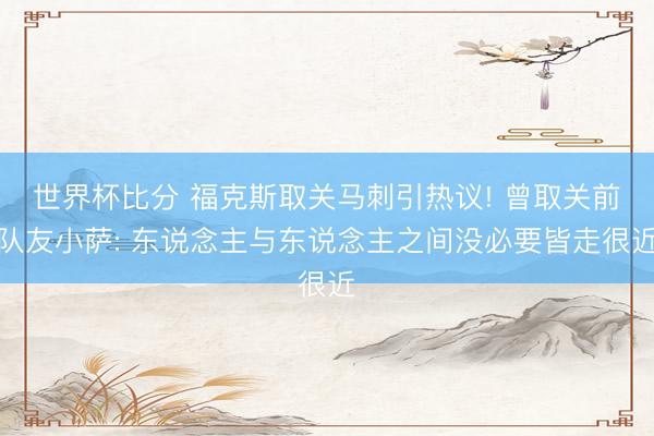 世界杯比分 福克斯取关马刺引热议! 曾取关前队友小萨: 东说念主与东说念主之间没必要皆走很近