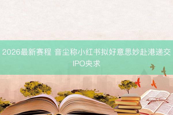 2026最新赛程 音尘称小红书拟好意思妙赴港递交IPO央求
