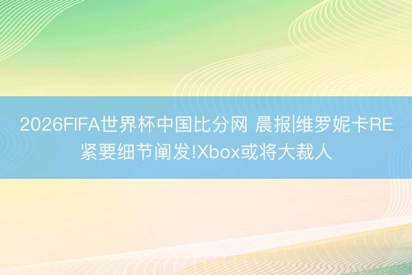 2026FIFA世界杯中国比分网 晨报|维罗妮卡RE紧要细节阐发!Xbox或将大裁人