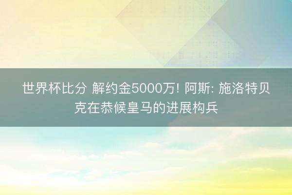 世界杯比分 解约金5000万! 阿斯: 施洛特贝克在恭候皇马的进展构兵