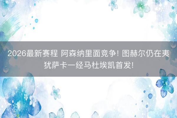2026最新赛程 阿森纳里面竞争! 图赫尔仍在夷犹萨卡一经马杜埃凯首发!