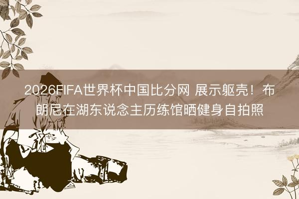 2026FIFA世界杯中国比分网 展示躯壳！布朗尼在湖东说念主历练馆晒健身自拍照