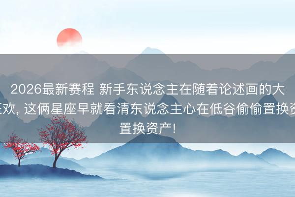 2026最新赛程 新手东说念主在随着论述画的大饼狂欢， 这俩星座早就看清东说念主心在低谷偷偷置换资产!