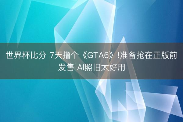 世界杯比分 7天撸个《GTA6》!准备抢在正版前发售 AI照旧太好用