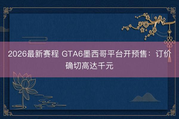2026最新赛程 GTA6墨西哥平台开预售：订价确切高达千元