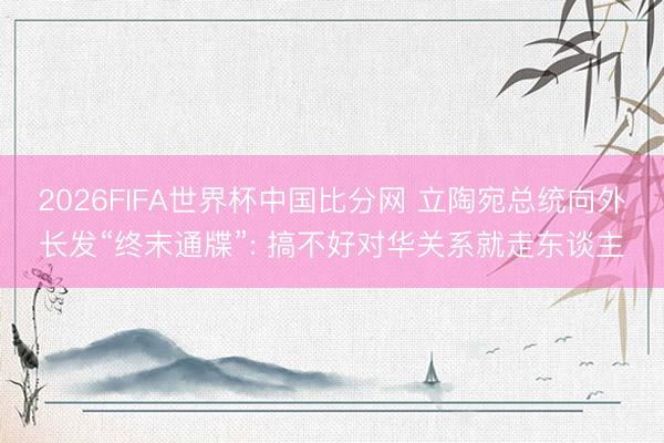 2026FIFA世界杯中国比分网 立陶宛总统向外长发“终末通牒”: 搞不好对华关系就走东谈主