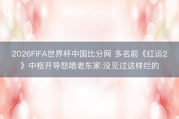 2026FIFA世界杯中国比分网 多名前《红运2》中枢开导怒喷老东家:没见过这样烂的