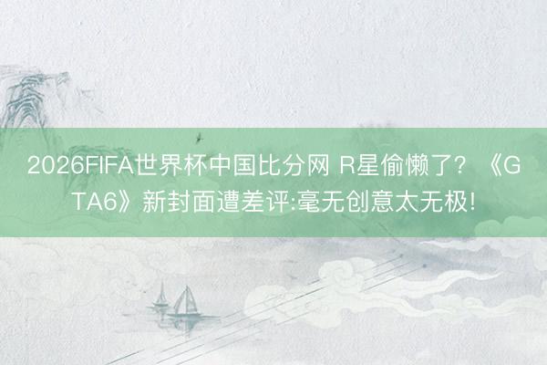 2026FIFA世界杯中国比分网 R星偷懒了?《GTA6》新封面遭差评:毫无创意太无极!
